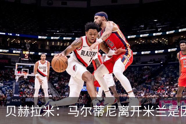 贝赫拉米：马尔蒂尼离开米兰是因内部充满复杂博弈，感到身心俱疲